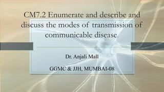 CM7.2 Enumerate and describe and
discuss the modes of transmission of
communicable disease
Dr. Anjali Mall
GGMC & JJH, MUMBAI-08
 