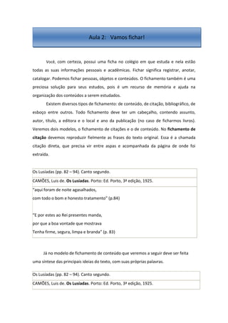 Você, com certeza, possui uma ficha no colégio em que estuda e nela estão
todas as suas informações pessoais e acadêmicas. Fichar significa registrar, anotar,
catalogar. Podemos fichar pessoas, objetos e conteúdos. O fichamento também é uma
preciosa solução para seus estudos, pois é um recurso de memória e ajuda na
organização dos conteúdos a serem estudados.
Existem diversos tipos de fichamento: de conteúdo, de citação, bibliográfico, de
esboço entre outros. Todo fichamento deve ter um cabeçalho, contendo assunto,
autor, título, a editora e o local e ano da publicação (no caso de ficharmos livros).
Veremos dois modelos, o fichamento de citações e o de conteúdo. No fichamento de
citação devemos reproduzir fielmente as frases do texto original. Essa é a chamada
citação direta, que precisa vir entre aspas e acompanhada da página de onde foi
extraída.
Os Lusíadas (pp. 82 – 94). Canto segundo.
CAMÕES, Luis de. Os Lusíadas. Porto: Ed. Porto, 3ª edição, 1925.
“aqui foram de noite agasalhados,
com todo o bom e honesto tratamento” (p.84)
“E por estes ao Rei presentes manda,
por que a boa vontade que mostrava
Tenha firme, segura, limpa e branda” (p. 83)
Já no modelo de fichamento de conteúdo que veremos a seguir deve ser feita
uma síntese das principais ideias do texto, com suas próprias palavras.
Os Lusíadas (pp. 82 – 94). Canto segundo.
CAMÕES, Luis de. Os Lusíadas. Porto: Ed. Porto, 3ª edição, 1925.
Aula 2: Vamos fichar!
 