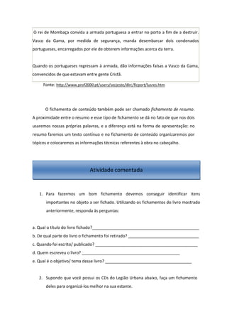 O rei de Mombaça convida a armada portuguesa a entrar no porto a fim de a destruir.
Vasco da Gama, por medida de segurança, manda desembarcar dois condenados
portugueses, encarregados por ele de obterem informações acerca da terra.
Quando os portugueses regressam à armada, dão informações falsas a Vasco da Gama,
convencidos de que estavam entre gente Cristã.
Fonte: http://www.prof2000.pt/users/secjeste/dlrc/ficport/lusres.htm
O fichamento de conteúdo também pode ser chamado fichamento de resumo.
A proximidade entre o resumo e esse tipo de fichamento se dá no fato de que nos dois
usaremos nossas próprias palavras, e a diferença está na forma de apresentação: no
resumo faremos um texto contínuo e no fichamento de conteúdo organizaremos por
tópicos e colocaremos as informações técnicas referentes à obra no cabeçalho.
1. Para fazermos um bom fichamento devemos conseguir identificar itens
importantes no objeto a ser fichado. Utilizando os fichamentos do livro mostrado
anteriormente, responda às perguntas:
a. Qual o título do livro fichado?_______________________________________________
b. De qual parte do livro o fichamento foi retirado? _______________________________
c. Quando foi escrito/ publicado? _____________________________________________
d. Quem escreveu o livro? ___________________________________________
e. Qual é o objetivo/ tema desse livro? ______________________________________
2. Supondo que você possui os CDs do Legião Urbana abaixo, faça um fichamento
deles para organizá-los melhor na sua estante.
Atividade comentada
 