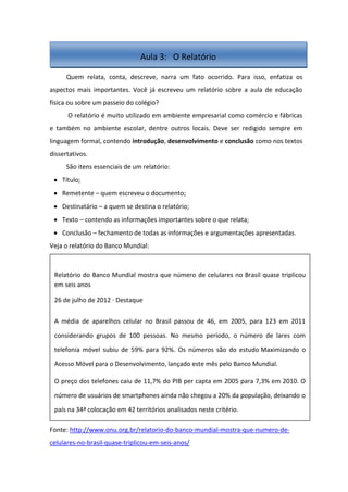 Quem relata, conta, descreve, narra um fato ocorrido. Para isso, enfatiza os
aspectos mais importantes. Você já escreveu um relatório sobre a aula de educação
física ou sobre um passeio do colégio?
O relatório é muito utilizado em ambiente empresarial como comércio e fábricas
e também no ambiente escolar, dentre outros locais. Deve ser redigido sempre em
linguagem formal, contendo introdução, desenvolvimento e conclusão como nos textos
dissertativos.
São itens essenciais de um relatório:
Título;
Remetente – quem escreveu o documento;
Destinatário – a quem se destina o relatório;
Texto – contendo as informações importantes sobre o que relata;
Conclusão – fechamento de todas as informações e argumentações apresentadas.
Veja o relatório do Banco Mundial:
Fonte: http://www.onu.org.br/relatorio-do-banco-mundial-mostra-que-numero-de-
celulares-no-brasil-quase-triplicou-em-seis-anos/
Aula 3: O Relatório
Relatório do Banco Mundial mostra que número de celulares no Brasil quase triplicou
em seis anos
26 de julho de 2012 · Destaque
A média de aparelhos celular no Brasil passou de 46, em 2005, para 123 em 2011
considerando grupos de 100 pessoas. No mesmo período, o número de lares com
telefonia móvel subiu de 59% para 92%. Os números são do estudo Maximizando o
Acesso Móvel para o Desenvolvimento, lançado este mês pelo Banco Mundial.
O preço dos telefones caiu de 11,7% do PIB per capta em 2005 para 7,3% em 2010. O
número de usuários de smartphones ainda não chegou a 20% da população, deixando o
país na 34ª colocação em 42 territórios analisados neste critério.
 