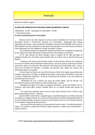 Vamos ler o texto a seguir:
Fonte: http://www.rj.gov.br/web/seeduc/exibeconteudo?article-id=1652327
ALUNOS SÃO PREMIADOS EM CONCURSO SOBRE DRUMMOND E VINÍCIUS
03/07/2013 - 15:35h - Atualizado em 19/07/2013 - 14:49h
» Fotos Marcia Costa
Nototal,15escolaspúblicasdisputaramemtrêscategorias
Diversos alunos da rede estadual de ensino saíram premiados do “Concurso Cultural
Recriando Vinícius e Drummond: Aprendiz em Construção”, organizado pela editora
Companhia das Letras, e cujo resultado foi divulgado nesta terça-feira (02/06). Foram mais de
600 trabalhos inscritos, inspirados na obra desses dois grandes nomes da literatura brasileira,
e que disputaram em três categorias: Canção; Ilustração, e Poesia.
Os 15 finalistas puderam se apresentar durante a grande final e responder às perguntas
do júri. Depois de muita expectativa, finalmente foram anunciados os vencedores.
O C.E. Júlio Salusse, de Nova Friburgo, sentiu o orgulho de ter sido premiado na
categoria Canção com uma bossa nova inspirada não só na obra, mas na vida de Vinícius de
Moraes.
- Soubemos do concurso pela própria escola. Já admirávamos Vinícius, mas sabíamos
que seria um desafio. Nunca tínhamos tocado juntos e, em pouco tempo, tivemos que montar
uma letra e pensar na harmonia. Mas estamos muito felizes que tenha dado certo – disse o
aluno Luiz Fernando de Azevedo, o vocalista, que garantiu que, depois do sucesso, eles
pretendem seguir com a banda.
O aluno Higor da Silveira, do Ciep 343 Professora Emília Diniz Ligiero (Laje do Muriaé),
também comemorou o 1º lugar na categoria Ilustração e contou que se identificou muito com
o poema “Cidadezinha Qualquer”, de Carlos Drummond de Andrade, e que ele selecionou
para participar do concurso.
- Identifiquei-me com o poema por causa da minha cidade, Laje do Muriaé. Fico
pensando no quanto a vida moderna a está transformando – revelou.
Empatado com Higor em 1º lugar na categoria Ilustração, o aluno Gian Maffort, do C.E.
Professor João Brasil (Bom Jardim), também disse ter se sentido tocado pelo poema de
Vinícius.
- Foi muito bom participar desse concurso, pois pude conhecer mais a fundo a obra
desses dois grandes autores – destacou.
Quem também comemorou o segundo lugar na classificação geral e a melhor colocação
no estado, da categoria Poesia, foi o aluno do CE João Alfredo, Gustavo Caldwell Machado, da
2ª série do Ensino Médio. O jovem concorreu como finalista entre as cinco melhores poesias,
com o trabalho "Aquarela de Pensamentos".
- Sou muito fã dos dois poetas, e já faço poesia há muito tempo . A criação da poesia foi
rápida , fui ouvindo as músicas de Vinícius e fiquei inspirado e a poesia saiu naturalmente! -,
explicou Vinícius.
Avaliação
 