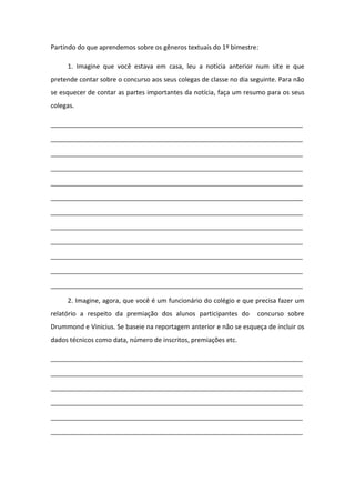Partindo do que aprendemos sobre os gêneros textuais do 1º bimestre:
1. Imagine que você estava em casa, leu a notícia anterior num site e que
pretende contar sobre o concurso aos seus colegas de classe no dia seguinte. Para não
se esquecer de contar as partes importantes da notícia, faça um resumo para os seus
colegas.
_____________________________________________________________________
_____________________________________________________________________
_____________________________________________________________________
_____________________________________________________________________
_____________________________________________________________________
_____________________________________________________________________
_____________________________________________________________________
_____________________________________________________________________
_____________________________________________________________________
_____________________________________________________________________
_____________________________________________________________________
_____________________________________________________________________
2. Imagine, agora, que você é um funcionário do colégio e que precisa fazer um
relatório a respeito da premiação dos alunos participantes do concurso sobre
Drummond e Vinicius. Se baseie na reportagem anterior e não se esqueça de incluir os
dados técnicos como data, número de inscritos, premiações etc.
_____________________________________________________________________
_____________________________________________________________________
_____________________________________________________________________
_____________________________________________________________________
_____________________________________________________________________
_____________________________________________________________________
 