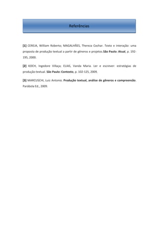 [1] CEREJA, William Roberto; MAGALHÃES, Thereza Cochar. Texto e interação: uma
proposta de produção textual a partir de gêneros e projetos.São Paulo: Atual, p. 192-
195, 2000.
[2] KOCH, Ingedore Villaça; ELIAS, Vanda Maria. Ler e escrever: estratégias de
produção textual. São Paulo: Contexto, p. 102-125, 2009.
[3] MARCUSCHI, Luiz Antonio. Produção textual, análise de gêneros e compreensão.
Parábola Ed., 2009.
Referências
 