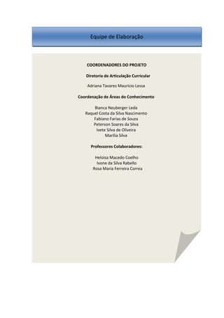 COORDENADORES DO PROJETO
Diretoria de Articulação Curricular
Adriana Tavares Maurício Lessa
Coordenação de Áreas do Conhecimento
Bianca Neuberger Leda
Raquel Costa da Silva Nascimento
Fabiano Farias de Souza
Peterson Soares da Silva
Ivete Silva de Oliveira
Marília Silva
Professores Colaboradores:
Heloisa Macedo Coelho
Ivone da Silva Rabello
Rosa Maria Ferreira Correa
Equipe de Elaboração
 