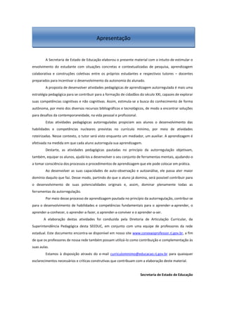 A Secretaria de Estado de Educação elaborou o presente material com o intuito de estimular o
envolvimento do estudante com situações concretas e contextualizadas de pesquisa, aprendizagem
colaborativa e construções coletivas entre os próprios estudantes e respectivos tutores – docentes
preparados para incentivar o desenvolvimento da autonomia do alunado.
A proposta de desenvolver atividades pedagógicas de aprendizagem autorregulada é mais uma
estratégia pedagógica para se contribuir para a formação de cidadãos do século XXI, capazes de explorar
suas competências cognitivas e não cognitivas. Assim, estimula-se a busca do conhecimento de forma
autônoma, por meio dos diversos recursos bibliográficos e tecnológicos, de modo a encontrar soluções
para desafios da contemporaneidade, na vida pessoal e profissional.
Estas atividades pedagógicas autorreguladas propiciam aos alunos o desenvolvimento das
habilidades e competências nucleares previstas no currículo mínimo, por meio de atividades
roteirizadas. Nesse contexto, o tutor será visto enquanto um mediador, um auxiliar. A aprendizagem é
efetivada na medida em que cada aluno autorregula sua aprendizagem.
Destarte, as atividades pedagógicas pautadas no princípio da autorregulação objetivam,
também, equipar os alunos, ajudá-los a desenvolver o seu conjunto de ferramentas mentais, ajudando-o
a tomar consciência dos processos e procedimentos de aprendizagem que ele pode colocar em prática.
Ao desenvolver as suas capacidades de auto-observação e autoanálise, ele passa ater maior
domínio daquilo que faz. Desse modo, partindo do que o aluno já domina, será possível contribuir para
o desenvolvimento de suas potencialidades originais e, assim, dominar plenamente todas as
ferramentas da autorregulação.
Por meio desse processo de aprendizagem pautada no princípio da autorregulação, contribui-se
para o desenvolvimento de habilidades e competências fundamentais para o aprender-a-aprender, o
aprender-a-conhecer, o aprender-a-fazer, o aprender-a-conviver e o aprender-a-ser.
A elaboração destas atividades foi conduzida pela Diretoria de Articulação Curricular, da
Superintendência Pedagógica desta SEEDUC, em conjunto com uma equipe de professores da rede
estadual. Este documento encontra-se disponível em nosso site www.conexaoprofessor.rj.gov.br, a fim
de que os professores de nossa rede também possam utilizá-lo como contribuição e complementação às
suas aulas.
Estamos à disposição através do e-mail curriculominimo@educacao.rj.gov.br para quaisquer
esclarecimentos necessários e críticas construtivas que contribuam com a elaboração deste material.
Secretaria de Estado de Educação
Apresentação
 