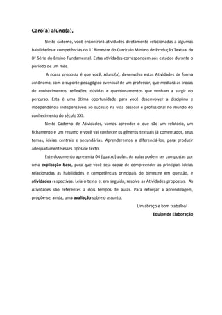 Caro(a) aluno(a),
Neste caderno, você encontrará atividades diretamente relacionadas a algumas
habilidades e competências do 1° Bimestre do Currículo Mínimo de Produção Textual da
8ª Série do Ensino Fundamental. Estas atividades correspondem aos estudos durante o
período de um mês.
A nossa proposta é que você, Aluno(a), desenvolva estas Atividades de forma
autônoma, com o suporte pedagógico eventual de um professor, que mediará as trocas
de conhecimentos, reflexões, dúvidas e questionamentos que venham a surgir no
percurso. Esta é uma ótima oportunidade para você desenvolver a disciplina e
independência indispensáveis ao sucesso na vida pessoal e profissional no mundo do
conhecimento do século XXI.
Neste Caderno de Atividades, vamos aprender o que são um relatório, um
fichamento e um resumo e você vai conhecer os gêneros textuais já comentados, seus
temas, ideias centrais e secundárias. Aprenderemos a diferenciá-los, para produzir
adequadamente esses tipos de texto.
Este documento apresenta 04 (quatro) aulas. As aulas podem ser compostas por
uma explicação base, para que você seja capaz de compreender as principais ideias
relacionadas às habilidades e competências principais do bimestre em questão, e
atividades respectivas. Leia o texto e, em seguida, resolva as Atividades propostas. As
Atividades são referentes a dois tempos de aulas. Para reforçar a aprendizagem,
propõe-se, ainda, uma avaliação sobre o assunto.
Um abraço e bom trabalho!
Equipe de Elaboração
 