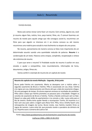 Caro(a) aluno(a),
Nesta aula vamos revisar como fazer um resumo. Com certeza, alguma vez, você
já resumiu algum fato, notícia, livro, peça teatral, filme, etc. É comum fazermos um
resumo da novela para aquele amigo que não conseguiu assisti-la, resumirmos um
filme para que alguém se interesse em ir ao cinema conosco ou até mesmo
resumirmos uma matéria para estudá-la mais facilmente na véspera de uma prova.
No resumo, apresentamos de maneira concisa os fatos mais importantes de um
determinado assunto usando uma quantidade reduzida de palavras. Resumo é a
condensação de um texto. Palavras como sinopse, compêndio, recapitulação e síntese
são sinônimos de resumo.
E para que serve o resumo? A finalidade escolar do resumo é auxiliar em seus
estudos e ajudar a compartilhar, mais resumidamente, informações de livros,
documentos, artigos, filmes etc.
Vamos conferir o exemplo de resumo de um capítulo de novela:
Fonte: http://www.guiadasemana.com.br/evento/em-casa/resumo-da-novela-
malhacao-2406-a-2806-24-06-2013
Resumo do capítulo da novela Malhação - Segunda, 24 de junho
Bruno pede Fatinha em casamento. Marta se desespera com a notícia sobre o
segundo casamento de Bruno e Fatinha. Pilha é ovacionado em seu show. Fatinha
cria regras pro seu relacionamento com Bruno até que a data do casamento chegue.
Há uma passagem de tempo. Os alunos esperam ansiosos os resultados do vestibular.
Pilha cobra o beijo que Fatinha prometeu se passasse para a faculdade. Chegam os
convites de casamento de Bruno e Fatinha. Tizinha e Nando continuam sem se falar.
Raquel se culpa pelo leilão do apartamento e Lia consola a mãe. Luana volta para o
Rio de Janeiro. Orelha tenta ajudar Nando a reconquistar Tizinha. Gil incentiva Ju a
falar com seus pais sobre a viagem para Nova York. Pilha, Fera e Orelha fazem uma
retrospectiva de imagens da turma. Bruno insiste, mas Fatinha mantém firme as
regras do namoro. Luana visita Sal, que promete revelar o paradeiro do dinheiro de
Lia. Peçanha ouve a conversa de Luana e Sal.
Aula 1: Resumindo
 