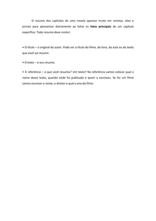 O resumo dos capítulos de uma novela aparece muito em revistas, sites e
jornais para apresentar diariamente ao leitor os fatos principais de um capítulo
específico. Todo resumo deve conter:
• O título – o original do autor. Pode ser o título do filme, do livro, da aula ou do texto
que você vai resumir.
• O texto – o seu resumo.
• A referência – o que você resumiu? Um texto? Na referência vamos colocar qual o
nome desse texto, quando onde foi publicado e quem o escreveu. Se for um filme
vamos escrever o nome, o diretor e qual o ano do filme.
 