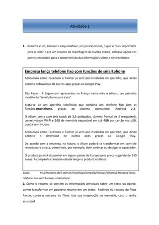 1. Resumir é ler, analisar e esquematizar, em poucas linhas, o que é mais importante
para o leitor. Faça um resumo da reportagem da revista Exame, coloque apenas os
pontos essenciais para a compreensão das informações sobre o novo telefone.
Fonte: http://exame.abril.com.br/tecnologia/android/noticias/empresa-francesa-lanca-
telefone-fixo-com-funcoes-smartphone
2. Como o resumo só contém as informações principais sobre um texto ou objeto,
vamos transformar um pequeno resumo em um texto. Partindo do resumo do filme
Avatar, conte o restante do filme. Use sua imaginação ou memória, caso o tenha
assistido!
Empresa lança telefone fixo com funções de smartphone
Aplicativos como Facebook e Twitter já vem pré-instalados no aparelho, que ainda
permite o download de outros apps graças ao Google Play.
São Paulo - A Sagemcom apresentou na França neste mês o Allium, seu primeiro
modelo de "smartphone para casa".
Trata-se de um aparelho telefônico que combina um telefone fixo com as
funções smartphone, graças ao sistema operacional Android 2.3.
O Allium conta com tela touch de 3,5 polegadas, câmera frontal de 2 megapixels,
conectividade Wi-Fi e 2GB de memória expansível em até 4GB por cartão microSD,
que já vem incluso.
Aplicativos como Facebook e Twitter já vem pré-instalados no aparelho, que ainda
permite o download de outros apps graças ao Google Play.
De acordo com a empresa, no futuro, o Alium poderá se transformar em controle
remoto para a casa, permitindo, por exemplo, abrir cortinas ou desligar o aquecedor.
O produto já está disponível em alguns países da Europa pelo preço sugerido de 199
euros. A companhia também estuda lançar o produto no Brasil.
Atividade 1
 