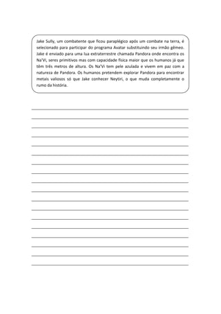 _____________________________________________________________________
_____________________________________________________________________
_____________________________________________________________________
_____________________________________________________________________
_____________________________________________________________________
_____________________________________________________________________
_____________________________________________________________________
_____________________________________________________________________
_____________________________________________________________________
_____________________________________________________________________
_____________________________________________________________________
_____________________________________________________________________
_____________________________________________________________________
_____________________________________________________________________
_____________________________________________________________________
_____________________________________________________________________
_____________________________________________________________________
_____________________________________________________________________
Jake Sully, um combatente que ficou paraplégico após um combate na terra, é
selecionado para participar do programa Avatar substituindo seu irmão gêmeo.
Jake é enviado para uma lua extraterrestre chamada Pandora onde encontra os
Na'Vi, seres primitivos mas com capacidade física maior que os humanos já que
têm três metros de altura. Os Na’Vi tem pele azulada e vivem em paz com a
natureza de Pandora. Os humanos pretendem explorar Pandora para encontrar
metais valiosos só que Jake conhecer Neytiri, o que muda completamente o
rumo da história.
 