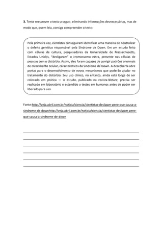3. Tente reescrever o texto a seguir, eliminando informações desnecessárias, mas de
modo que, quem leia, consiga compreender o texto:
Fonte:http://veja.abril.com.br/noticia/ciencia/cientistas-desligam-gene-que-causa-a-
sindrome-de-downhttp://veja.abril.com.br/noticia/ciencia/cientistas-desligam-gene-
que-causa-a-sindrome-de-down
_____________________________________________________________________
_____________________________________________________________________
_____________________________________________________________________
_____________________________________________________________________
_____________________________________________________________________
_____________________________________________________________________
Pela primeira vez, cientistas conseguiram identificar uma maneira de neutralizar
o defeito genético responsável pela Síndrome de Down. Em um estudo feito
com células de cultura, pesquisadores da Universidade de Massachusetts,
Estados Unidos, “desligaram” o cromossomo extra, presente nas células de
pessoas com o distúrbio. Assim, eles foram capazes de corrigir padrões anormais
de crescimento celular, característicos da Síndrome de Down. A descoberta abre
portas para o desenvolvimento de novos mecanismos que poderão ajudar no
tratamento do distúrbio. Seu uso clínico, no entanto, ainda está longe de ser
colocado em prática — o estudo, publicado na revista Nature, precisa ser
replicado em laboratório e estendido a testes em humanos antes de poder ser
liberado para uso.
 