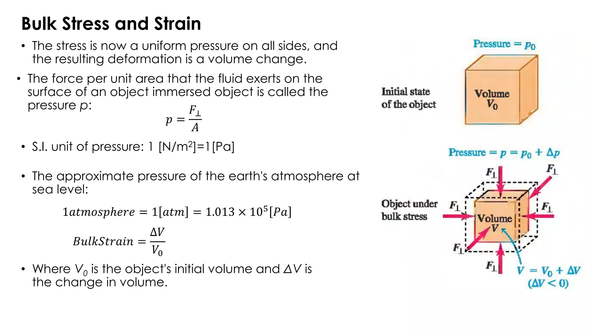 Bulk Stress and Strain
• The stress is now a uniform pressure on all sides, and
the resulting deformation is a volume change.
• S.I. unit of pressure: 1 [N/m2]=1[Pa]
• The force per unit area that the fluid exerts on the
surface of an object immersed object is called the
pressure p:
• The approximate pressure of the earth's atmosphere at
sea level:
• Where V0 is the object's initial volume and ΔV is
the change in volume.
𝑝 =
𝐹⊥
𝐴
1𝑎𝑡𝑚𝑜𝑠𝑝ℎ𝑒𝑟𝑒 = 1 𝑎𝑡𝑚 = 1.013 × 105
𝑃𝑎
𝐵𝑢𝑙𝑘𝑆𝑡𝑟𝑎𝑖𝑛 =
Δ𝑉
𝑉0
 