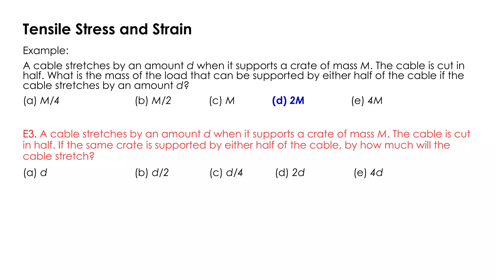 Example:
A cable stretches by an amount d when it supports a crate of mass M. The cable is cut in
half. What is the mass of the load that can be supported by either half of the cable if the
cable stretches by an amount d?
(a) M/4 (b) M/2 (c) M (d) 2M (e) 4M
E3. A cable stretches by an amount d when it supports a crate of mass M. The cable is cut
in half. If the same crate is supported by either half of the cable, by how much will the
cable stretch?
(a) d (b) d/2 (c) d/4 (d) 2d (e) 4d
Tensile Stress and Strain
 