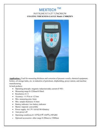 MEXTECH TM 
                               INSTRUMENTS OF TOMORROW
                      COATING THICKNESS GAUGE Model: CM8825FN




Application:- Used for measuring thickness and corrosion of pressure vessels, chemical equipment,
boilers, oil storage tanks, etc. in industries of petroleum, shipbuilding, power station, and machine
manufacturing.
In built probe(s)
    • Operating principle: magnetic induction/eddy current (F/NF)
    • Measuring range:0-1250um/0-50mil
    • Resolution; 0.1/1
    • Accuracy: ±1-3%n or ±2.5um
    • Min. measuring area: 6mm
    • Min. sample thickness: 0.3mm
    • Battery indicator: low battery indicator
    • Metric/ imperial: convertible
    • Power supply: 4x1.5V AAA(UM-4)battery
    • Auto power off
    • Operating conditions:0-+45℃(32℉-104℉),≤90%RH
   •   Optional accessories: other range 0-200um to 15000um
 
