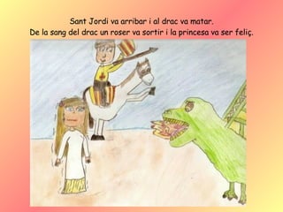 Sant Jordi va arribar i al drac va matar. De la sang del drac un roser va sortir i la princesa va ser feliç. 