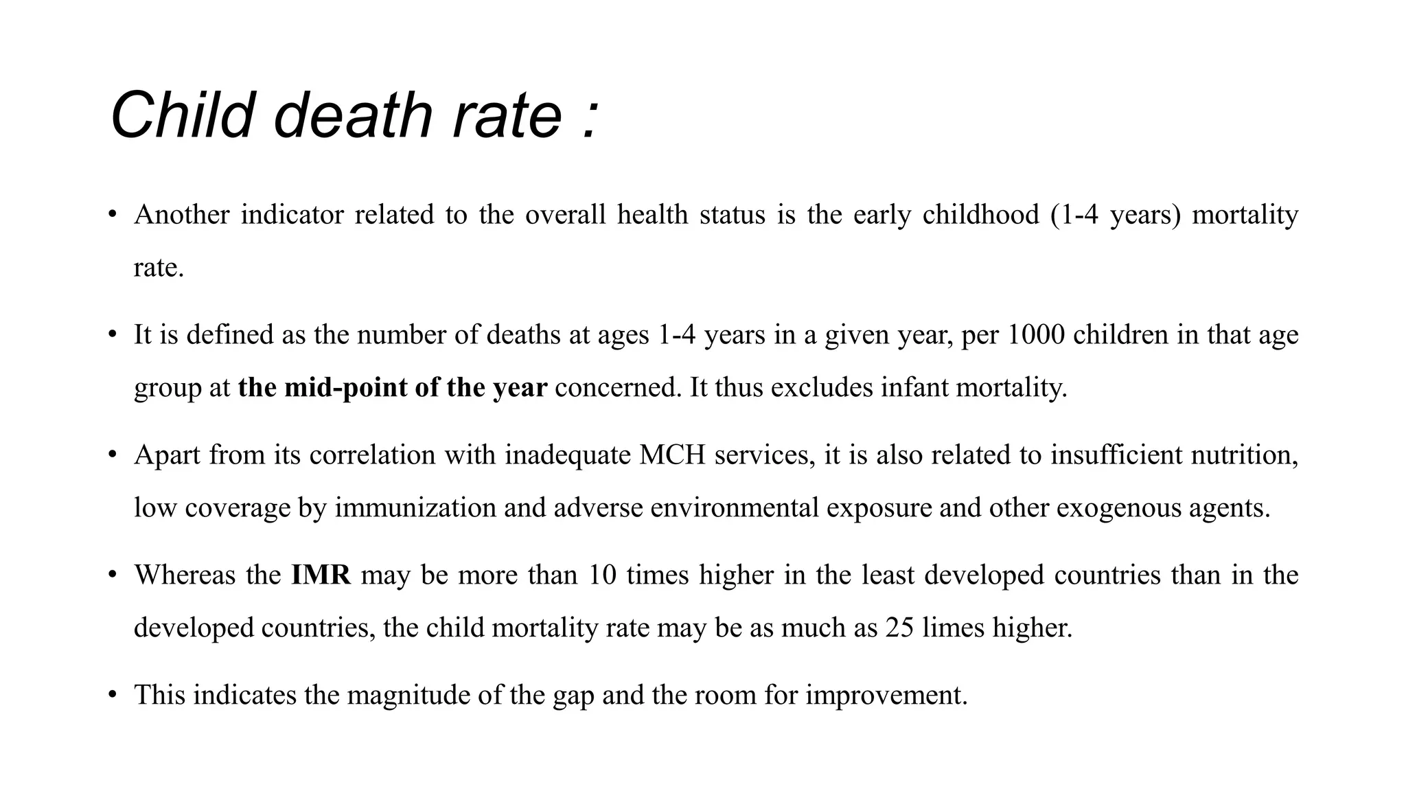 Child death rate :
• Another indicator related to the overall health status is the early childhood (1-4 years) mortality
rate.
• It is defined as the number of deaths at ages 1-4 years in a given year, per 1000 children in that age
group at the mid-point of the year concerned. It thus excludes infant mortality.
• Apart from its correlation with inadequate MCH services, it is also related to insufficient nutrition,
low coverage by immunization and adverse environmental exposure and other exogenous agents.
• Whereas the IMR may be more than 10 times higher in the least developed countries than in the
developed countries, the child mortality rate may be as much as 25 limes higher.
• This indicates the magnitude of the gap and the room for improvement.
 