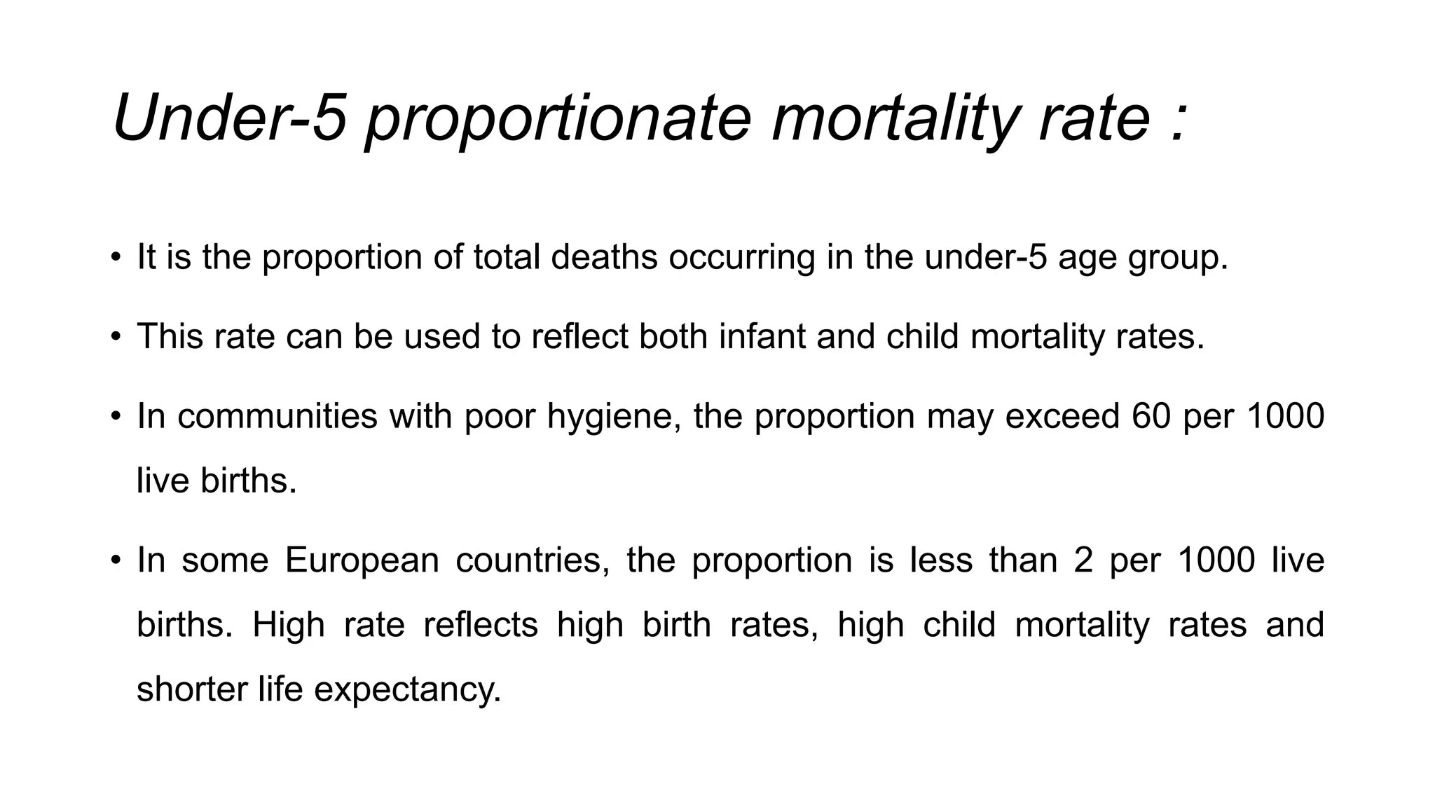 Under-5 proportionate mortality rate :
• It is the proportion of total deaths occurring in the under-5 age group.
• This rate can be used to reflect both infant and child mortality rates.
• In communities with poor hygiene, the proportion may exceed 60 per 1000
live births.
• In some European countries, the proportion is less than 2 per 1000 live
births. High rate reflects high birth rates, high child mortality rates and
shorter life expectancy.
 