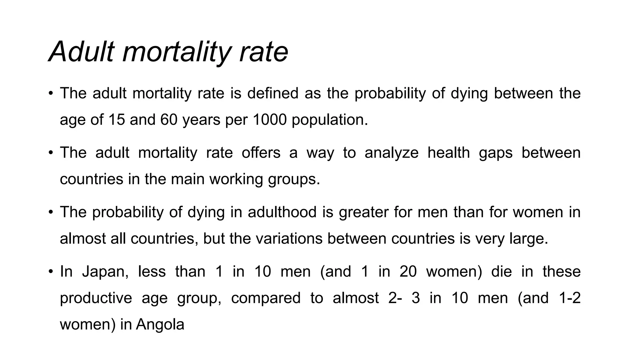 Adult mortality rate
• The adult mortality rate is defined as the probability of dying between the
age of 15 and 60 years per 1000 population.
• The adult mortality rate offers a way to analyze health gaps between
countries in the main working groups.
• The probability of dying in adulthood is greater for men than for women in
almost all countries, but the variations between countries is very large.
• In Japan, less than 1 in 10 men (and 1 in 20 women) die in these
productive age group, compared to almost 2- 3 in 10 men (and 1-2
women) in Angola
 