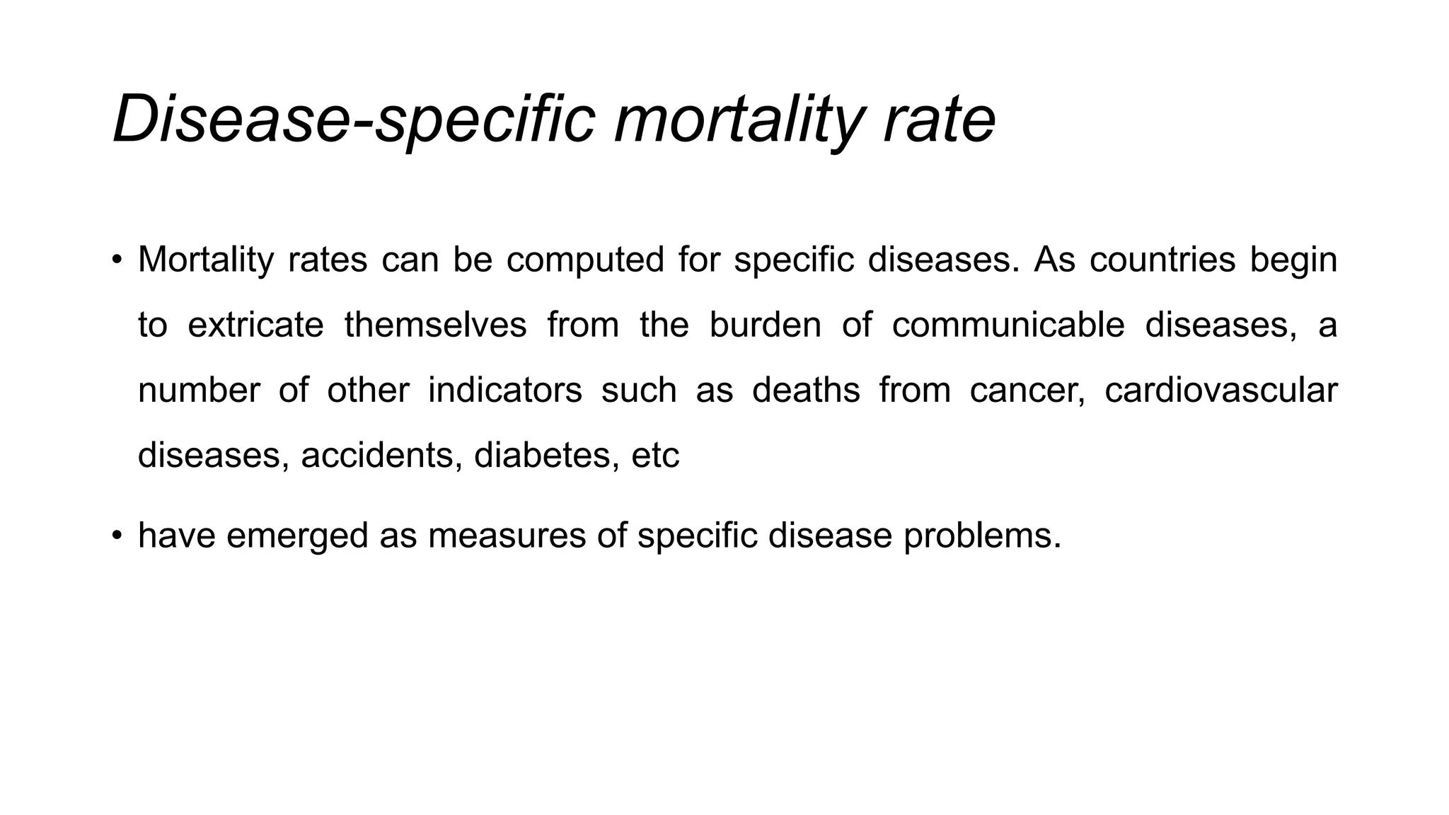 Disease-specific mortality rate
• Mortality rates can be computed for specific diseases. As countries begin
to extricate themselves from the burden of communicable diseases, a
number of other indicators such as deaths from cancer, cardiovascular
diseases, accidents, diabetes, etc
• have emerged as measures of specific disease problems.
 