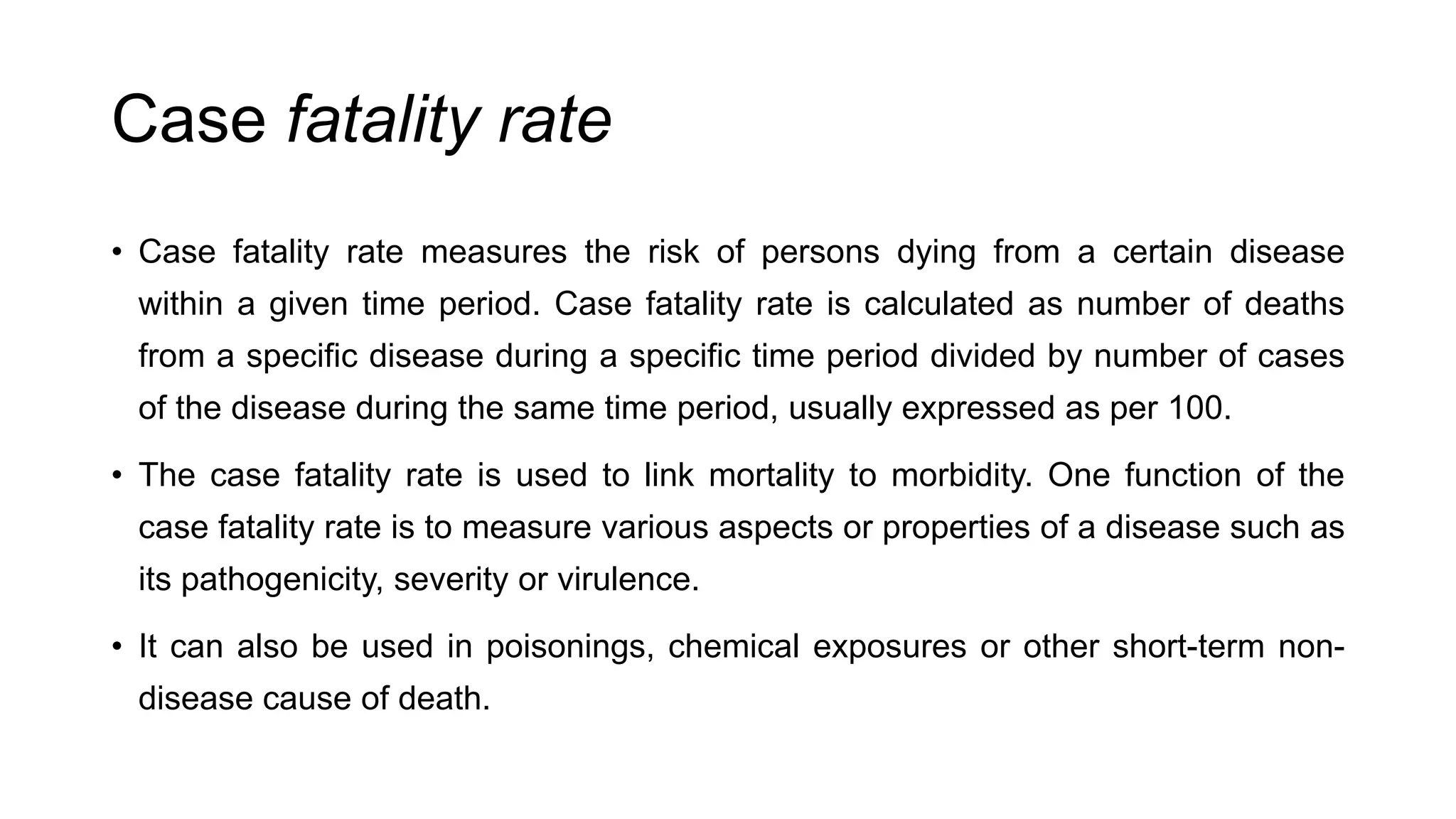 Case fatality rate
• Case fatality rate measures the risk of persons dying from a certain disease
within a given time period. Case fatality rate is calculated as number of deaths
from a specific disease during a specific time period divided by number of cases
of the disease during the same time period, usually expressed as per 100.
• The case fatality rate is used to link mortality to morbidity. One function of the
case fatality rate is to measure various aspects or properties of a disease such as
its pathogenicity, severity or virulence.
• It can also be used in poisonings, chemical exposures or other short-term non-
disease cause of death.
 