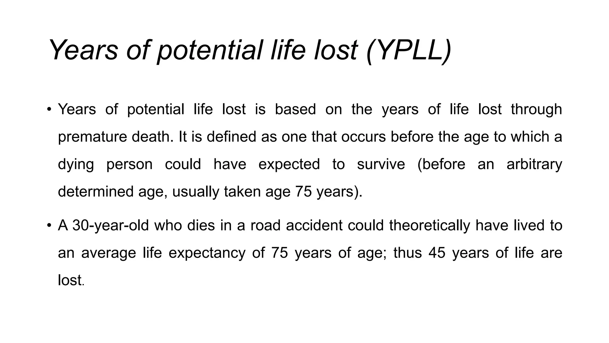Years of potential life lost (YPLL)
• Years of potential life lost is based on the years of life lost through
premature death. It is defined as one that occurs before the age to which a
dying person could have expected to survive (before an arbitrary
determined age, usually taken age 75 years).
• A 30-year-old who dies in a road accident could theoretically have lived to
an average life expectancy of 75 years of age; thus 45 years of life are
lost.
 