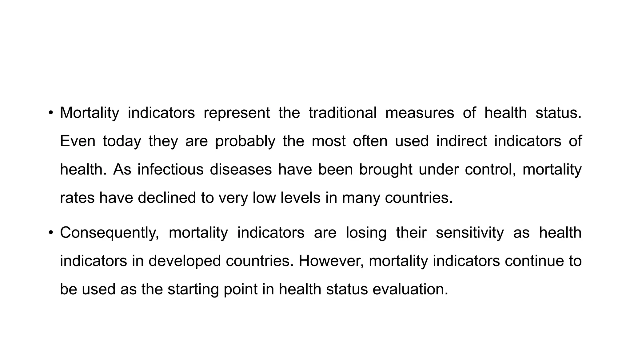 • Mortality indicators represent the traditional measures of health status.
Even today they are probably the most often used indirect indicators of
health. As infectious diseases have been brought under control, mortality
rates have declined to very low levels in many countries.
• Consequently, mortality indicators are losing their sensitivity as health
indicators in developed countries. However, mortality indicators continue to
be used as the starting point in health status evaluation.
 