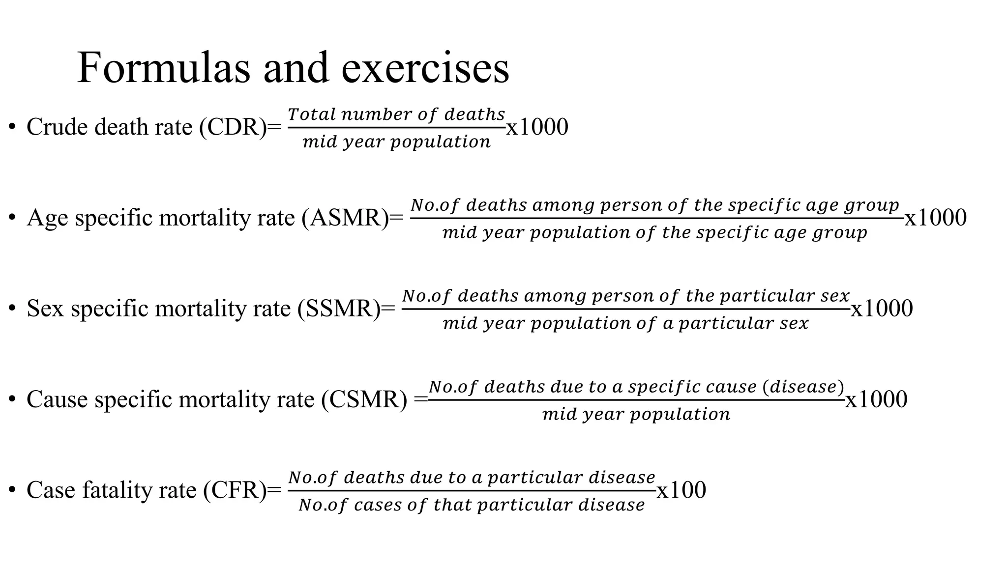 Formulas and exercises
• Crude death rate (CDR)=
𝑇𝑜𝑡𝑎𝑙 𝑛𝑢𝑚𝑏𝑒𝑟 𝑜𝑓 𝑑𝑒𝑎𝑡ℎ𝑠
𝑚𝑖𝑑 𝑦𝑒𝑎𝑟 𝑝𝑜𝑝𝑢𝑙𝑎𝑡𝑖𝑜𝑛
x1000
• Age specific mortality rate (ASMR)=
𝑁𝑜.𝑜𝑓 𝑑𝑒𝑎𝑡ℎ𝑠 𝑎𝑚𝑜𝑛𝑔 𝑝𝑒𝑟𝑠𝑜𝑛 𝑜𝑓 𝑡ℎ𝑒 𝑠𝑝𝑒𝑐𝑖𝑓𝑖𝑐 𝑎𝑔𝑒 𝑔𝑟𝑜𝑢𝑝
𝑚𝑖𝑑 𝑦𝑒𝑎𝑟 𝑝𝑜𝑝𝑢𝑙𝑎𝑡𝑖𝑜𝑛 𝑜𝑓 𝑡ℎ𝑒 𝑠𝑝𝑒𝑐𝑖𝑓𝑖𝑐 𝑎𝑔𝑒 𝑔𝑟𝑜𝑢𝑝
x1000
• Sex specific mortality rate (SSMR)=
𝑁𝑜.𝑜𝑓 𝑑𝑒𝑎𝑡ℎ𝑠 𝑎𝑚𝑜𝑛𝑔 𝑝𝑒𝑟𝑠𝑜𝑛 𝑜𝑓 𝑡ℎ𝑒 𝑝𝑎𝑟𝑡𝑖𝑐𝑢𝑙𝑎𝑟 𝑠𝑒𝑥
𝑚𝑖𝑑 𝑦𝑒𝑎𝑟 𝑝𝑜𝑝𝑢𝑙𝑎𝑡𝑖𝑜𝑛 𝑜𝑓 𝑎 𝑝𝑎𝑟𝑡𝑖𝑐𝑢𝑙𝑎𝑟 𝑠𝑒𝑥
x1000
• Cause specific mortality rate (CSMR) =
𝑁𝑜.𝑜𝑓 𝑑𝑒𝑎𝑡ℎ𝑠 𝑑𝑢𝑒 𝑡𝑜 𝑎 𝑠𝑝𝑒𝑐𝑖𝑓𝑖𝑐 𝑐𝑎𝑢𝑠𝑒 (𝑑𝑖𝑠𝑒𝑎𝑠𝑒)
𝑚𝑖𝑑 𝑦𝑒𝑎𝑟 𝑝𝑜𝑝𝑢𝑙𝑎𝑡𝑖𝑜𝑛
x1000
• Case fatality rate (CFR)=
𝑁𝑜.𝑜𝑓 𝑑𝑒𝑎𝑡ℎ𝑠 𝑑𝑢𝑒 𝑡𝑜 𝑎 𝑝𝑎𝑟𝑡𝑖𝑐𝑢𝑙𝑎𝑟 𝑑𝑖𝑠𝑒𝑎𝑠𝑒
𝑁𝑜.𝑜𝑓 𝑐𝑎𝑠𝑒𝑠 𝑜𝑓 𝑡ℎ𝑎𝑡 𝑝𝑎𝑟𝑡𝑖𝑐𝑢𝑙𝑎𝑟 𝑑𝑖𝑠𝑒𝑎𝑠𝑒
x100
 