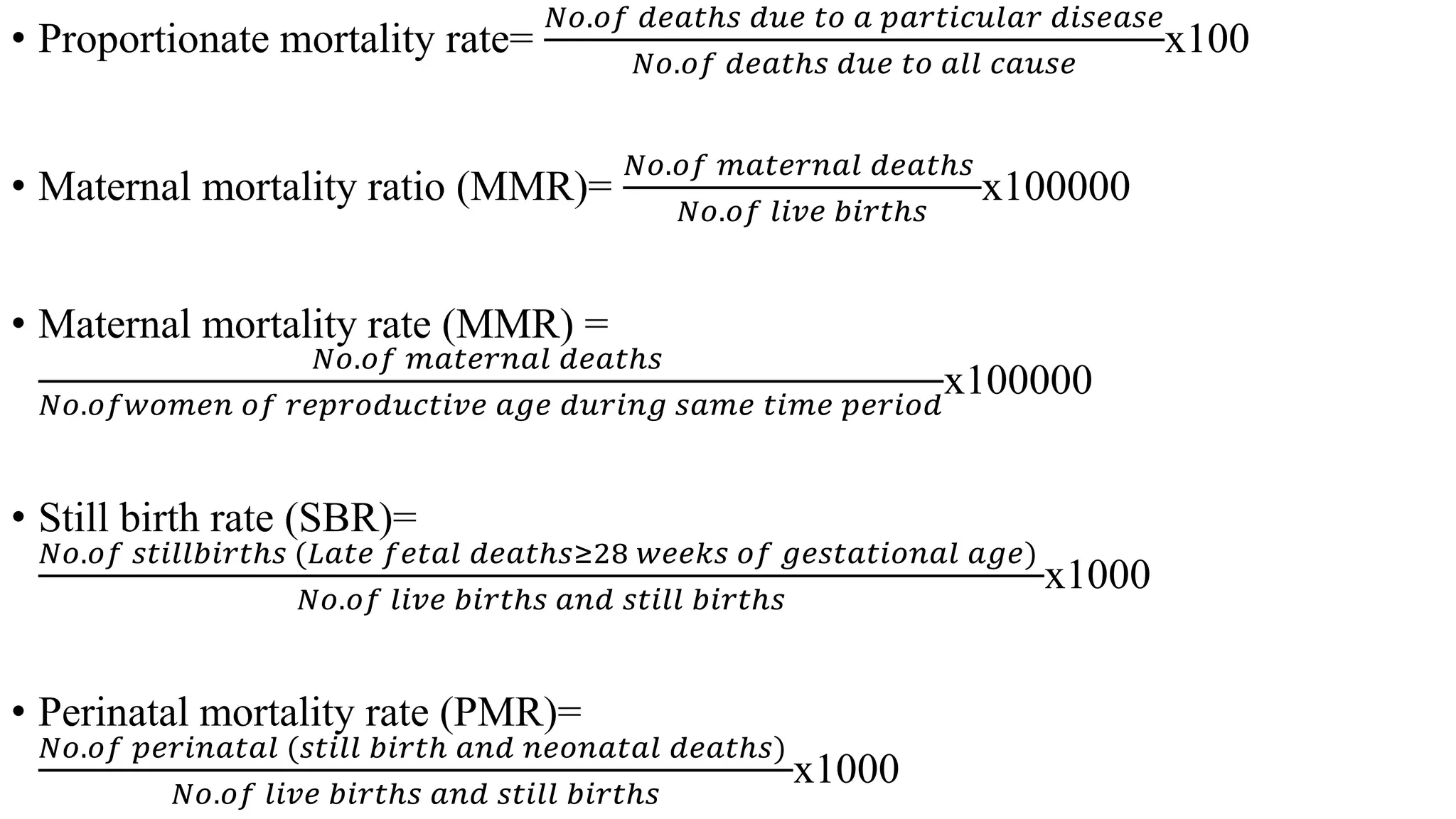 • Proportionate mortality rate=
𝑁𝑜.𝑜𝑓 𝑑𝑒𝑎𝑡ℎ𝑠 𝑑𝑢𝑒 𝑡𝑜 𝑎 𝑝𝑎𝑟𝑡𝑖𝑐𝑢𝑙𝑎𝑟 𝑑𝑖𝑠𝑒𝑎𝑠𝑒
𝑁𝑜.𝑜𝑓 𝑑𝑒𝑎𝑡ℎ𝑠 𝑑𝑢𝑒 𝑡𝑜 𝑎𝑙𝑙 𝑐𝑎𝑢𝑠𝑒
x100
• Maternal mortality ratio (MMR)=
𝑁𝑜.𝑜𝑓 𝑚𝑎𝑡𝑒𝑟𝑛𝑎𝑙 𝑑𝑒𝑎𝑡ℎ𝑠
𝑁𝑜.𝑜𝑓 𝑙𝑖𝑣𝑒 𝑏𝑖𝑟𝑡ℎ𝑠
x100000
• Maternal mortality rate (MMR) =
𝑁𝑜.𝑜𝑓 𝑚𝑎𝑡𝑒𝑟𝑛𝑎𝑙 𝑑𝑒𝑎𝑡ℎ𝑠
𝑁𝑜.𝑜𝑓𝑤𝑜𝑚𝑒𝑛 𝑜𝑓 𝑟𝑒𝑝𝑟𝑜𝑑𝑢𝑐𝑡𝑖𝑣𝑒 𝑎𝑔𝑒 𝑑𝑢𝑟𝑖𝑛𝑔 𝑠𝑎𝑚𝑒 𝑡𝑖𝑚𝑒 𝑝𝑒𝑟𝑖𝑜𝑑
x100000
• Still birth rate (SBR)=
𝑁𝑜.𝑜𝑓 𝑠𝑡𝑖𝑙𝑙𝑏𝑖𝑟𝑡ℎ𝑠 (𝐿𝑎𝑡𝑒 𝑓𝑒𝑡𝑎𝑙 𝑑𝑒𝑎𝑡ℎ𝑠≥28 𝑤𝑒𝑒𝑘𝑠 𝑜𝑓 𝑔𝑒𝑠𝑡𝑎𝑡𝑖𝑜𝑛𝑎𝑙 𝑎𝑔𝑒)
𝑁𝑜.𝑜𝑓 𝑙𝑖𝑣𝑒 𝑏𝑖𝑟𝑡ℎ𝑠 𝑎𝑛𝑑 𝑠𝑡𝑖𝑙𝑙 𝑏𝑖𝑟𝑡ℎ𝑠
x1000
• Perinatal mortality rate (PMR)=
𝑁𝑜.𝑜𝑓 𝑝𝑒𝑟𝑖𝑛𝑎𝑡𝑎𝑙 (𝑠𝑡𝑖𝑙𝑙 𝑏𝑖𝑟𝑡ℎ 𝑎𝑛𝑑 𝑛𝑒𝑜𝑛𝑎𝑡𝑎𝑙 𝑑𝑒𝑎𝑡ℎ𝑠)
𝑁𝑜.𝑜𝑓 𝑙𝑖𝑣𝑒 𝑏𝑖𝑟𝑡ℎ𝑠 𝑎𝑛𝑑 𝑠𝑡𝑖𝑙𝑙 𝑏𝑖𝑟𝑡ℎ𝑠
x1000
 