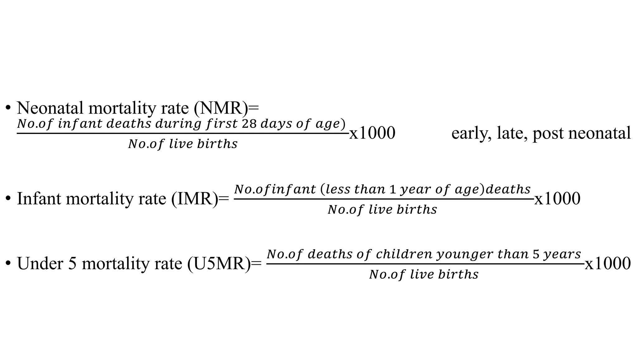 • Neonatal mortality rate (NMR)=
𝑁𝑜.𝑜𝑓 𝑖𝑛𝑓𝑎𝑛𝑡 𝑑𝑒𝑎𝑡ℎ𝑠 𝑑𝑢𝑟𝑖𝑛𝑔 𝑓𝑖𝑟𝑠𝑡 28 𝑑𝑎𝑦𝑠 𝑜𝑓 𝑎𝑔𝑒)
𝑁𝑜.𝑜𝑓 𝑙𝑖𝑣𝑒 𝑏𝑖𝑟𝑡ℎ𝑠
x1000 early, late, post neonatal
• Infant mortality rate (IMR)=
𝑁𝑜.𝑜𝑓𝑖𝑛𝑓𝑎𝑛𝑡 𝑙𝑒𝑠𝑠 𝑡ℎ𝑎𝑛 1 𝑦𝑒𝑎𝑟 𝑜𝑓 𝑎𝑔𝑒 𝑑𝑒𝑎𝑡ℎ𝑠
𝑁𝑜.𝑜𝑓 𝑙𝑖𝑣𝑒 𝑏𝑖𝑟𝑡ℎ𝑠
x1000
• Under 5 mortality rate (U5MR)=
𝑁𝑜.𝑜𝑓 𝑑𝑒𝑎𝑡ℎ𝑠 𝑜𝑓 𝑐ℎ𝑖𝑙𝑑𝑟𝑒𝑛 𝑦𝑜𝑢𝑛𝑔𝑒𝑟 𝑡ℎ𝑎𝑛 5 𝑦𝑒𝑎𝑟𝑠
𝑁𝑜.𝑜𝑓 𝑙𝑖𝑣𝑒 𝑏𝑖𝑟𝑡ℎ𝑠
x1000
 