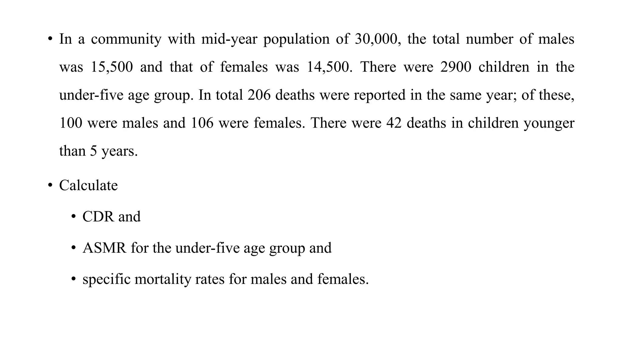 • In a community with mid-year population of 30,000, the total number of males
was 15,500 and that of females was 14,500. There were 2900 children in the
under-five age group. In total 206 deaths were reported in the same year; of these,
100 were males and 106 were females. There were 42 deaths in children younger
than 5 years.
• Calculate
• CDR and
• ASMR for the under-five age group and
• specific mortality rates for males and females.
 
