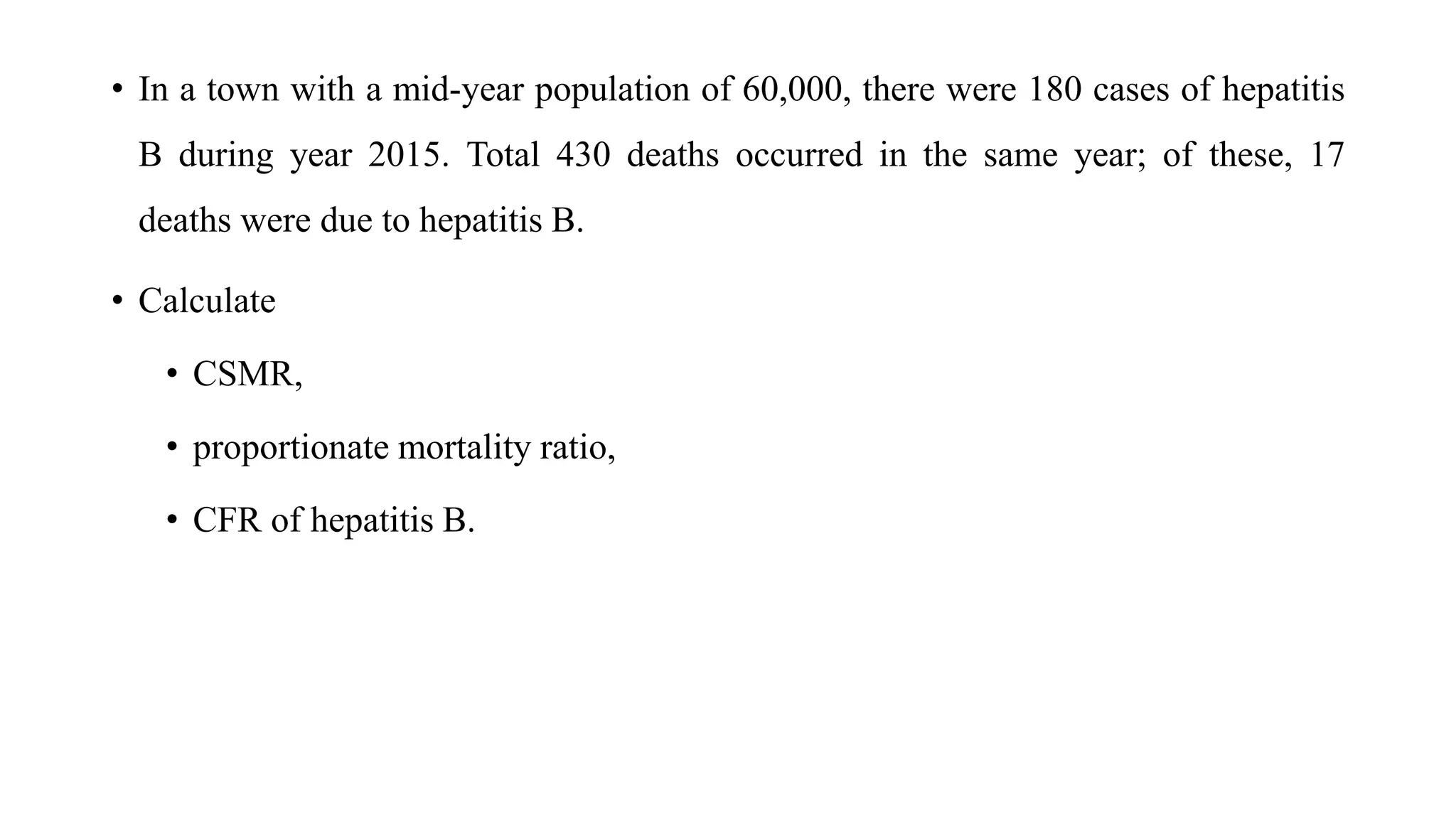 • In a town with a mid-year population of 60,000, there were 180 cases of hepatitis
B during year 2015. Total 430 deaths occurred in the same year; of these, 17
deaths were due to hepatitis B.
• Calculate
• CSMR,
• proportionate mortality ratio,
• CFR of hepatitis B.
 