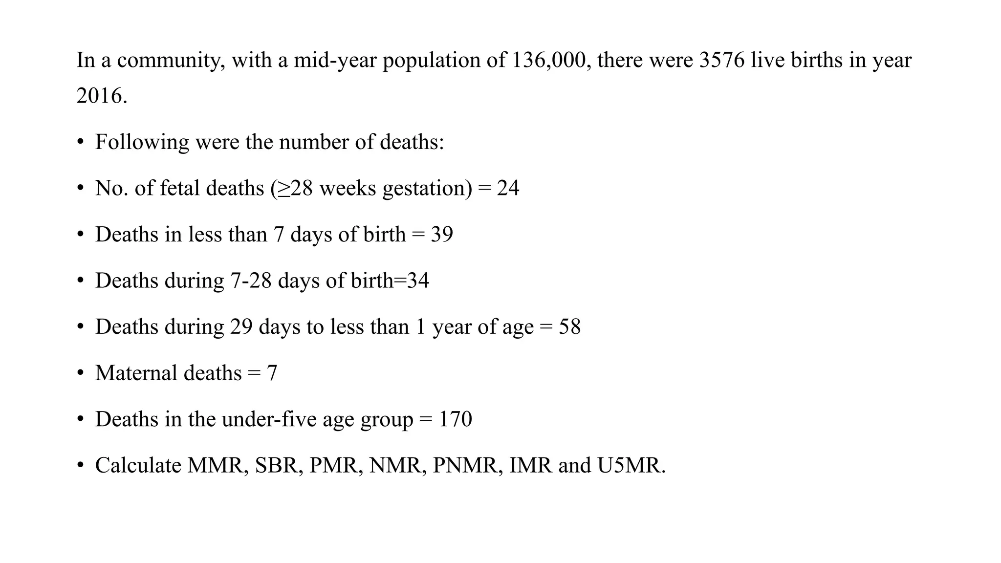 In a community, with a mid-year population of 136,000, there were 3576 live births in year
2016.
• Following were the number of deaths:
• No. of fetal deaths (≥28 weeks gestation) = 24
• Deaths in less than 7 days of birth = 39
• Deaths during 7-28 days of birth=34
• Deaths during 29 days to less than 1 year of age = 58
• Maternal deaths = 7
• Deaths in the under-five age group = 170
• Calculate MMR, SBR, PMR, NMR, PNMR, IMR and U5MR.
 