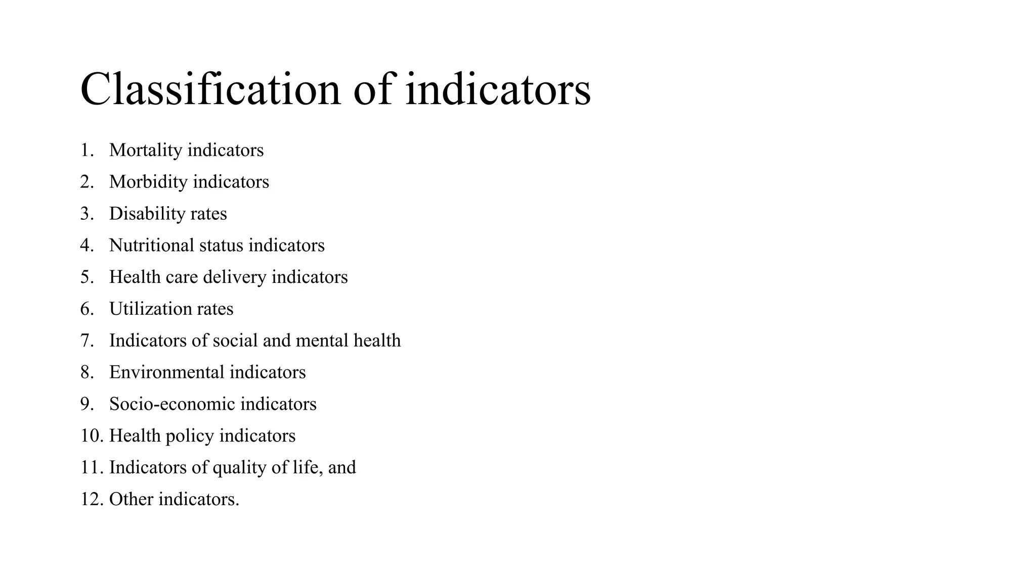 Classification of indicators
1. Mortality indicators
2. Morbidity indicators
3. Disability rates
4. Nutritional status indicators
5. Health care delivery indicators
6. Utilization rates
7. Indicators of social and mental health
8. Environmental indicators
9. Socio-economic indicators
10. Health policy indicators
11. Indicators of quality of life, and
12. Other indicators.
 