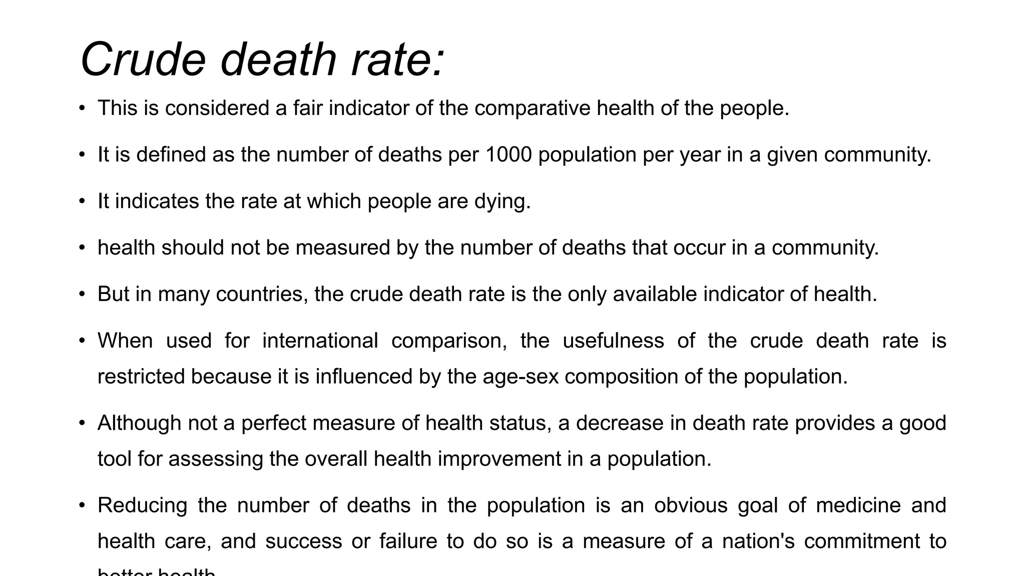Crude death rate:
• This is considered a fair indicator of the comparative health of the people.
• It is defined as the number of deaths per 1000 population per year in a given community.
• It indicates the rate at which people are dying.
• health should not be measured by the number of deaths that occur in a community.
• But in many countries, the crude death rate is the only available indicator of health.
• When used for international comparison, the usefulness of the crude death rate is
restricted because it is influenced by the age-sex composition of the population.
• Although not a perfect measure of health status, a decrease in death rate provides a good
tool for assessing the overall health improvement in a population.
• Reducing the number of deaths in the population is an obvious goal of medicine and
health care, and success or failure to do so is a measure of a nation's commitment to
 