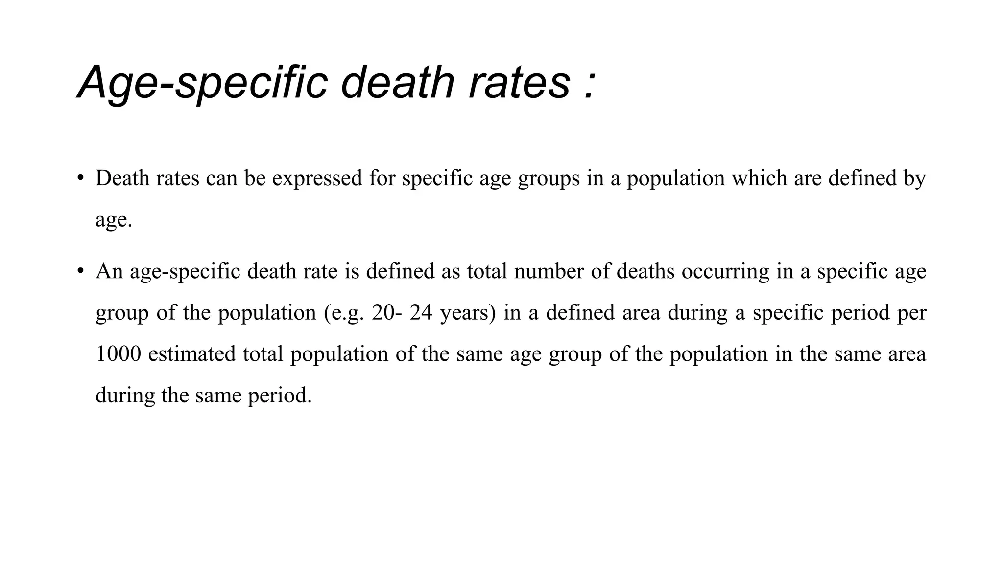 Age-specific death rates :
• Death rates can be expressed for specific age groups in a population which are defined by
age.
• An age-specific death rate is defined as total number of deaths occurring in a specific age
group of the population (e.g. 20- 24 years) in a defined area during a specific period per
1000 estimated total population of the same age group of the population in the same area
during the same period.
 