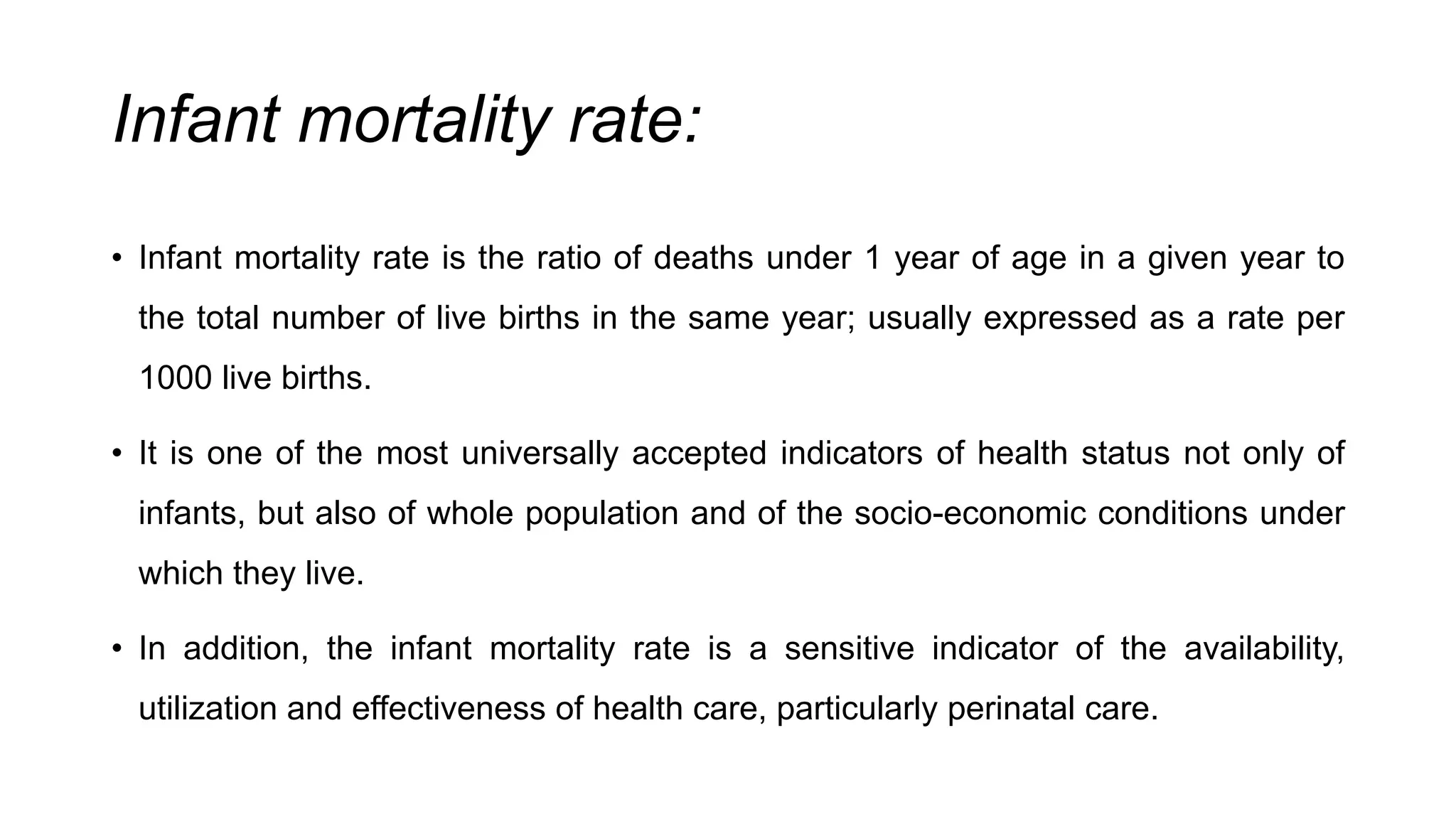 Infant mortality rate:
• Infant mortality rate is the ratio of deaths under 1 year of age in a given year to
the total number of live births in the same year; usually expressed as a rate per
1000 live births.
• It is one of the most universally accepted indicators of health status not only of
infants, but also of whole population and of the socio-economic conditions under
which they live.
• In addition, the infant mortality rate is a sensitive indicator of the availability,
utilization and effectiveness of health care, particularly perinatal care.
 