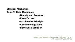 Classical Mechanics
Topic 9: Fluid Mechanics
-Density and Pressure
-Pascal’s Law
-Archimedes Principle
-Continuity Equation
-Bernoulli’s Equation
Based from Sears and Zemansky’s University Physics
with Modern Physics 13th ed
 