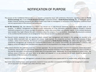 NOTIFICATION OF PURPOSE

The purpose of this Confidential Memorandum is to acquaint a prospective buyer with preliminary information regarding a client of Florida
     Business Exchange, Inc. or one of Florida Business Exchange’s cooperative brokers. Florida Business Exchange, Inc., its employees, agents,
     brokers, financial recasting consultants and affiliate brokers have made no investigation or verification of the information contained herein
     and any representation to the contrary is not authorized.

Via Del Mar Dominical, S.A., also referred to as “Client,” has elected not to audit financial statements, appraisals of tangible assets or real
     property. In addition, management has elected to omit substantially all of the informative disclosures ordinarily included in financial
     statements prepared on an income tax basis of accounting, market value presentation and valuation reports. If the omitted disclosures
     were included, they might influence the user’s conclusions about the company’s financial condition. Accordingly, the documents contained
     in this Confidential Memorandum are not designed for those who are not informed about such matters.

The financial records, equipment lists and operating reports received from management and included in this package are assumed to be
     accurate. While reasonable tests are applied and unusual results queried, the prospective purchaser should verify accuracy of these
     numbers. Unless stated otherwise, the financial summaries prepared by Florida Business Exchange, Inc. reflect only regrouping of those
     prepared by management. By accepting this Confidential Memorandum, the recipient acknowledges the responsibility to perform a due
     diligence review and make its own evaluation and judgment prior to any acquisitions of or mergers with the Client Company.

Unless stated otherwise, the underlying assets have not been appraised. The cost data provided in the financial statements, before depreciation
     is deducted, may be used as an approximate replacement cost but should be reviewed in the due diligence process. If a value is included on
     the asset list, that value is the presumed fair market value of an equivalent asset. Additionally, the list was prepared at a point in time. The
     ordinary course of business will cause items to be added and disposed of, so any enclosed list of assets should be viewed as an
     approximation of the total assets of the business.

Inventory is assumed to be at cost. Management’s estimate of value is accepted unless reasons exist to use another value, which will be noted.

Real estate values, building leases, rental agreements, equipment leases and other commitments of the company are management’s estimate
     and are assumed to be at market rates unless otherwise noted.
 