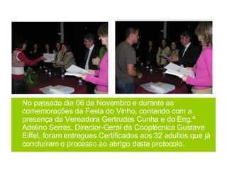 No passado dia 06 de Novembro e durante as comemorações da Festa do Vinho, contando com a presença da Vereadora Gertrudes Cunha e do Eng.º Adelino Serras, Director-Geral da Cooptécnica Gustave Eiffel, foram entregues Certificados aos 32 adultos que já concluíram o processo ao abrigo deste protocolo. 