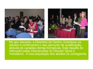 No seu discurso, a Directora do Centro, incentivou os adultos a continuarem o seu percurso de qualificação, através de variadas ofertas formativas. Este desafio foi reforçado pelas intervenções do Director Geral e Vereadora.  A boa disposição dos adultos foi contagiante. 