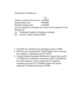 The annual overheads are:

                                    Rs.
Volume- related activity costs : 4,50,000
Setup related costs             :9,00,000
Purchase related costs          :6,50,000
You are required to calculate the cost per unit of product A and
B based on :
(a) Traditional method of charging overheads
(b) Activity- based costing method.




1. Calculate the customer-level operating income in 2006.
2. What do you recommend Mr Tejpal Singh to do to increase
   the company’s operating income in 2007?
3. Assume Fashion Garments distribution channel costs are Rs
   17,50,000 for its wholesale customers and Rs 10,50,000 for
   the retail customers. Also, assume that its corporate
   sustaining costs are Rs 12,50,000. prepare the income
   statement of Fashion Garments for 2006.
 
