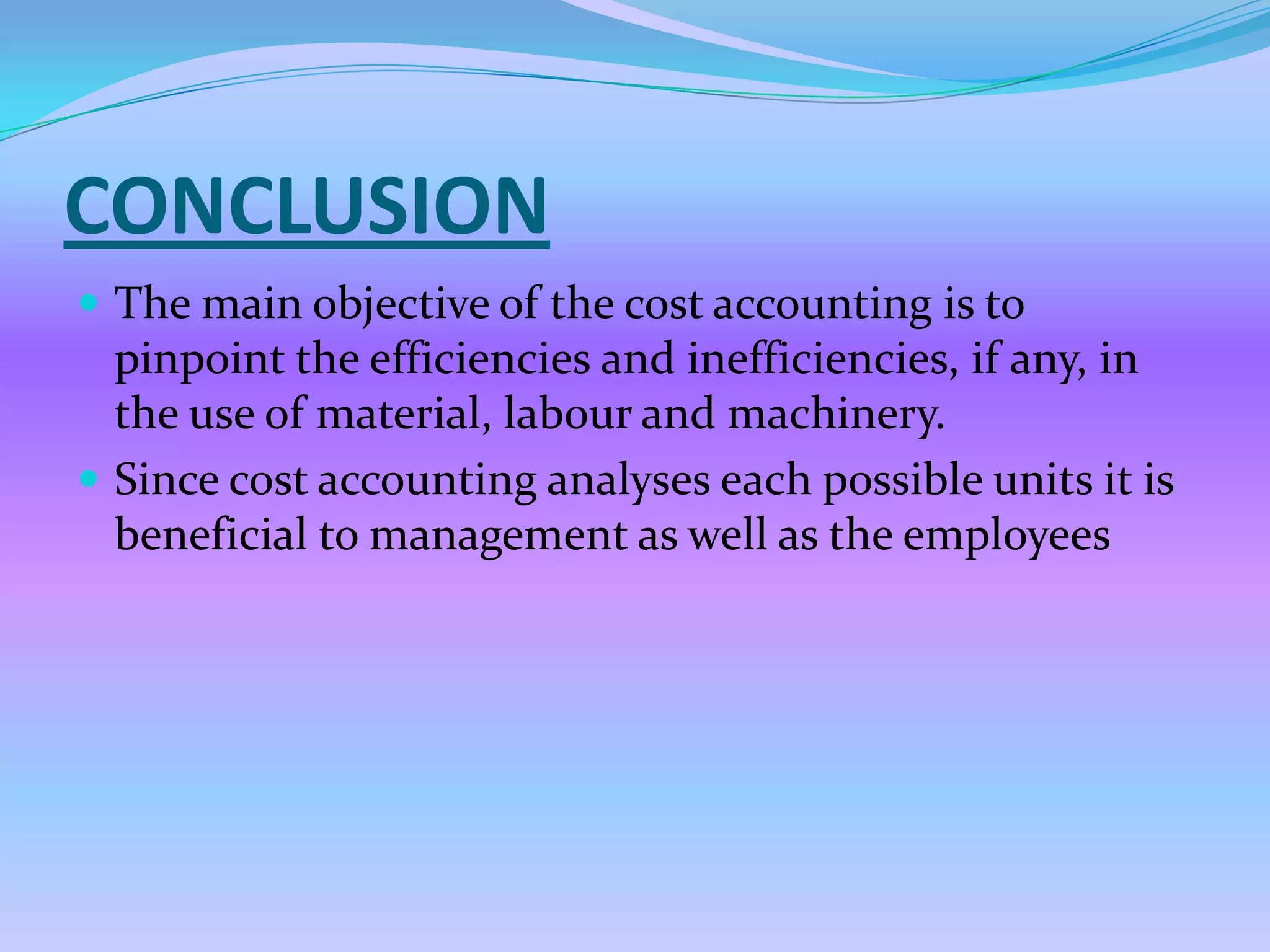 CONCLUSION
 The main objective of the cost accounting is to
  pinpoint the efficiencies and inefficiencies, if any, in
  the use of material, labour and machinery.
 Since cost accounting analyses each possible units it is
  beneficial to management as well as the employees
 