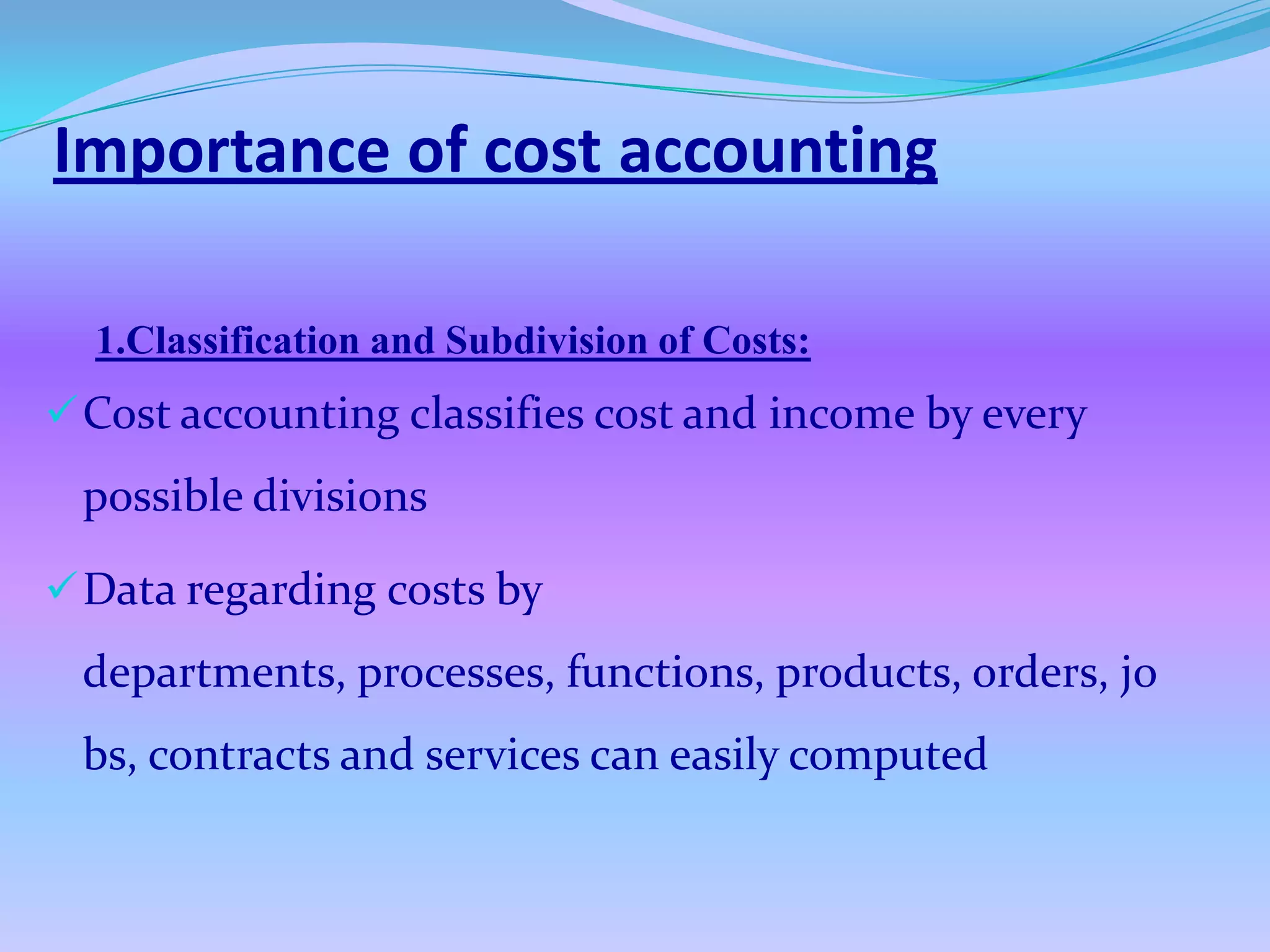 Importance of cost accounting

  1.Classification and Subdivision of Costs:
 Cost accounting classifies cost and income by every
 possible divisions

 Data regarding costs by
 departments, processes, functions, products, orders, jo
 bs, contracts and services can easily computed
 