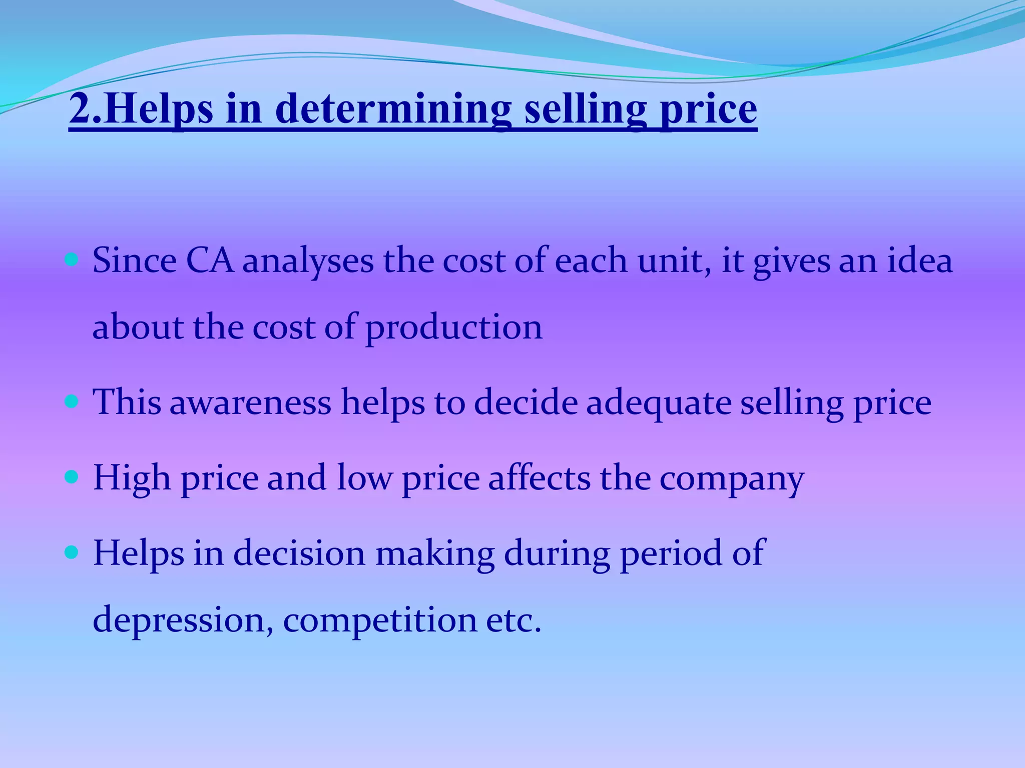 2.Helps in determining selling price


 Since CA analyses the cost of each unit, it gives an idea
  about the cost of production

 This awareness helps to decide adequate selling price

 High price and low price affects the company

 Helps in decision making during period of
  depression, competition etc.
 