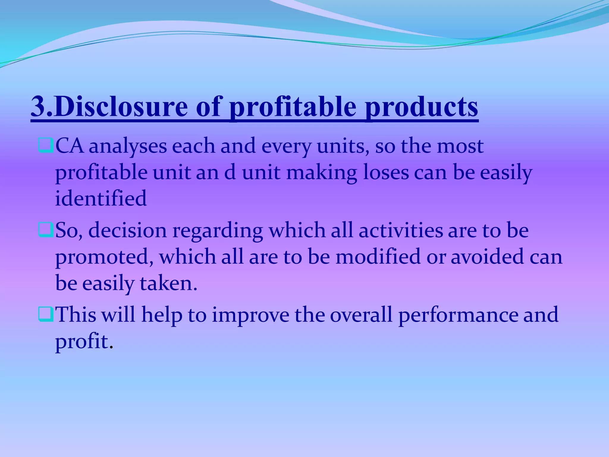 3.Disclosure of profitable products
CA analyses each and every units, so the most
 profitable unit an d unit making loses can be easily
 identified
So, decision regarding which all activities are to be
 promoted, which all are to be modified or avoided can
 be easily taken.
This will help to improve the overall performance and
 profit.
 
