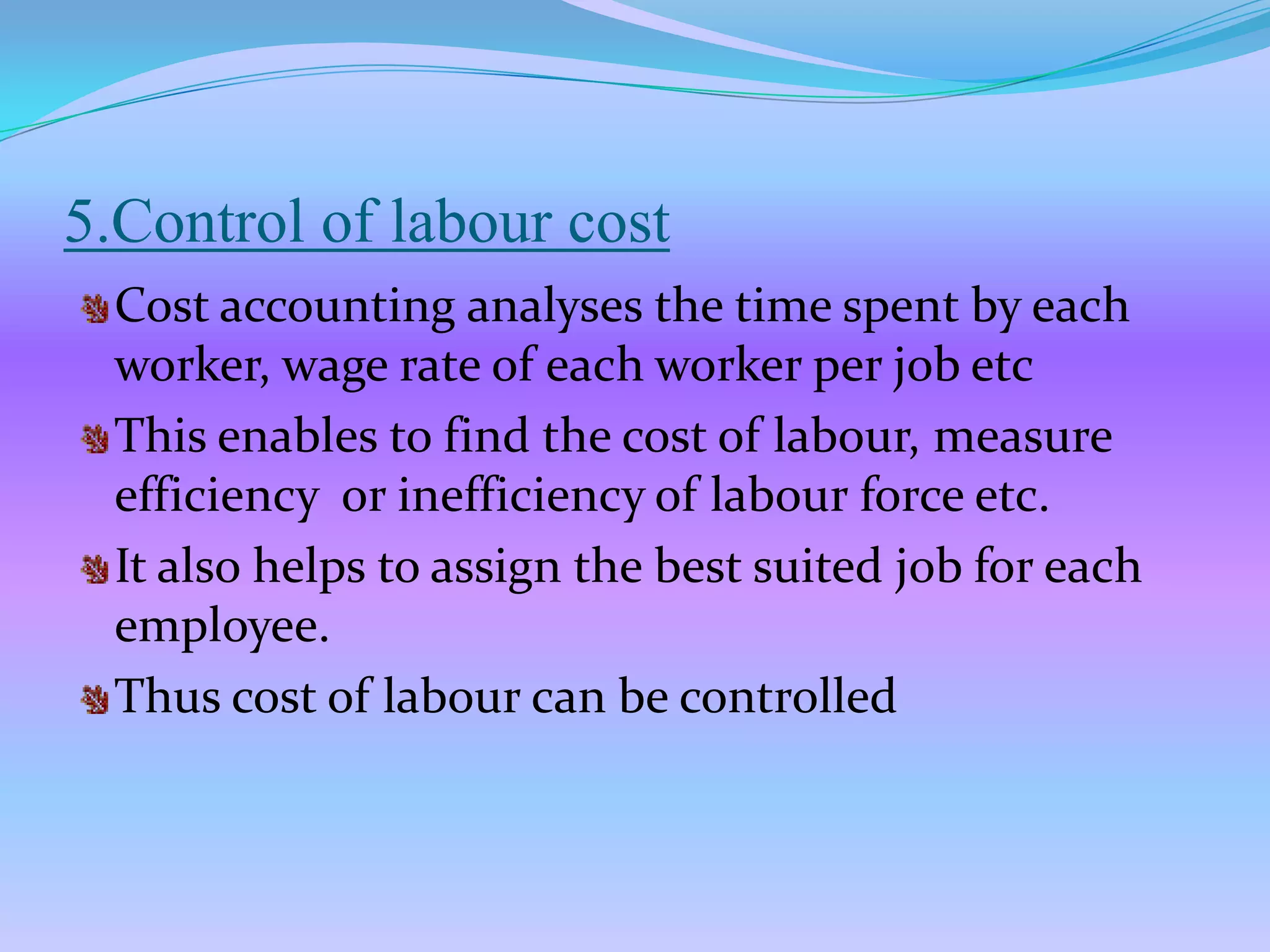 5.Control of labour cost
  Cost accounting analyses the time spent by each
  worker, wage rate of each worker per job etc
  This enables to find the cost of labour, measure
  efficiency or inefficiency of labour force etc.
  It also helps to assign the best suited job for each
  employee.
  Thus cost of labour can be controlled
 