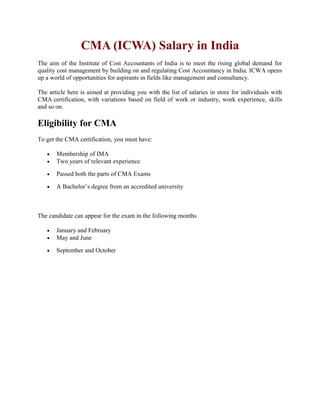 CMA (ICWA) Salary in India
The aim of the Institute of Cost Accountants of India is to meet the rising global demand for
quality cost management by building on and regulating Cost Accountancy in India. ICWA opens
up a world of opportunities for aspirants in fields like management and consultancy.
The article here is aimed at providing you with the list of salaries in store for individuals with
CMA certification, with variations based on field of work or industry, work experience, skills
and so on.
Eligibility for CMA
To get the CMA certification, you must have:
• Membership of IMA
• Two years of relevant experience
• Passed both the parts of CMA Exams
• A Bachelor’s degree from an accredited university
The candidate can appear for the exam in the following months
• January and February
• May and June
• September and October
 