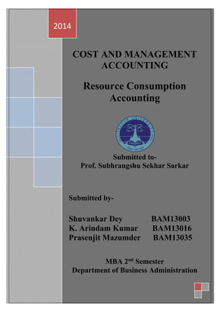 1
1
COST AND MANAGEMENT
ACCOUNTING
Resource Consumption
Accounting
Submitted to-
Prof. Subhrangshu Sekhar Sarkar
Submitted by-
Shuvankar Dey BAM13003
K. Arindam Kumar BAM13016
Prasenjit Mazumder BAM13035
MBA 2nd
Semester
Department of Business Administration
2014
 