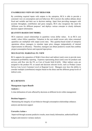 11
UNAMBIGUOUS VIEW OF COST BEHAVIOR
By correlating required inputs with outputs in the enterprise, RCA is able to provide a
consistent view on consumption and cost behaviour. RCA answers the endless debates about
fixed and variable and their use in decision making. Apart from providing managers with
accurate throughput, contribution and gross margins, RCA also recognizes the need for
‘different costs for different purposes’ and deploys various concepts to clearly delineate
decision support information.
QUANTITY-BASED COST MODEL
RCA expresses causal relationships in quantities versus dollar values. In an RCA cost
model, values follow quantities. Valuation in the cost model occurs only when consumed
quantities are multiplied with output (cost) rates. This quantity-based model of enterprise
operations allows managers to simulate input price changes independently of internal
improvements in efficiency. Therefore, managers can obtain predictive results that combine
project consumption factors and expected input prices.
MULTI-LEVEL MARGINAL P/L VIEW
RCA supports the separation of SG&A from direct and indirect (unit) costs to provide more
transparent profitability reporting. Expenses representing direct (unit) costs for products and
services sold flow into the P/L as Cost of Goods Sold (CoGS). Other indirect costs are
assigned to the product P/L at causal and decision relevant levels, such as Product Linear
Service Line Level, Customer Level or Regional Level. Managers now have the ability to
consider multiple (contribution) margins based on the direct and the different group levels of
indirect costs.
RCA BENEFITS
Management Aspect Benefit
Analysis »
A clear delineation of costs affected by decisions at different levels within management
Decision Support »
Maintaining the integrity of cost behavior through consumption relationships enhances
analysis and decision support
Corrective Action »
Improved through accurate predictive results, more timely information, authorized/flexed
budgets and extensive variance analysis
 