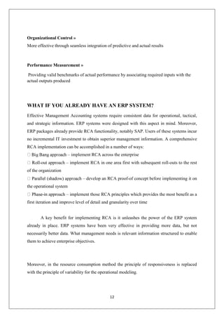 12
Organizational Control »
More effective through seamless integration of predictive and actual results
Performance Measurement »
Providing valid benchmarks of actual performance by associating required inputs with the
actual outputs produced
WHAT IF YOU ALREADY HAVE AN ERP SYSTEM?
Effective Management Accounting systems require consistent data for operational, tactical,
and strategic information. ERP systems were designed with this aspect in mind. Moreover,
ERP packages already provide RCA functionality, notably SAP. Users of these systems incur
no incremental IT investment to obtain superior management information. A comprehensive
RCA implementation can be accomplished in a number of ways:
– implement RCA across the enterprise
-out approach – implement RCA in one area first with subsequent roll-outs to the rest
of the organization
– develop an RCA proof-of concept before implementing it on
the operational system
-in approach – implement those RCA principles which provides the most benefit as a
first iteration and improve level of detail and granularity over time
A key benefit for implementing RCA is it unleashes the power of the ERP system
already in place. ERP systems have been very effective in providing more data, but not
necessarily better data. What management needs is relevant information structured to enable
them to achieve enterprise objectives.
Moreover, in the resource consumption method the principle of responsiveness is replaced
with the principle of variability for the operational modeling.
 